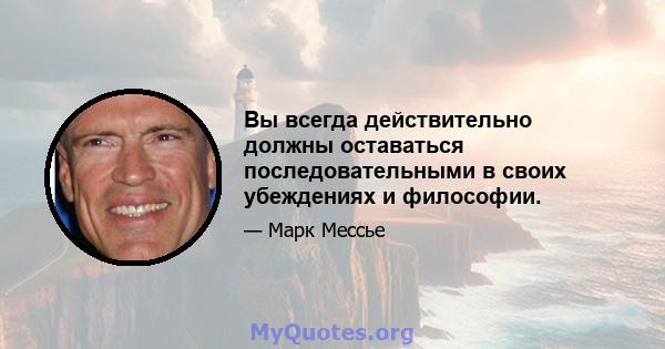 Вы всегда действительно должны оставаться последовательными в своих убеждениях и философии.