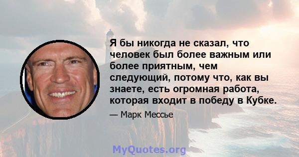 Я бы никогда не сказал, что человек был более важным или более приятным, чем следующий, потому что, как вы знаете, есть огромная работа, которая входит в победу в Кубке.