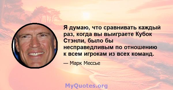 Я думаю, что сравнивать каждый раз, когда вы выиграете Кубок Стэнли, было бы несправедливым по отношению к всем игрокам из всех команд.