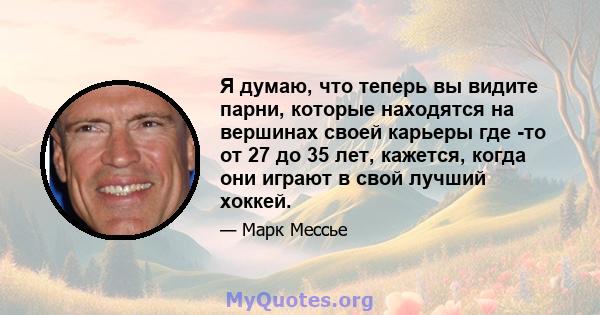 Я думаю, что теперь вы видите парни, которые находятся на вершинах своей карьеры где -то от 27 до 35 лет, кажется, когда они играют в свой лучший хоккей.