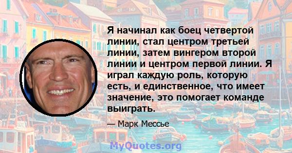 Я начинал как боец ​​четвертой линии, стал центром третьей линии, затем вингером второй линии и центром первой линии. Я играл каждую роль, которую есть, и единственное, что имеет значение, это помогает команде выиграть.