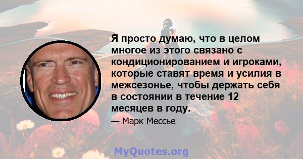 Я просто думаю, что в целом многое из этого связано с кондиционированием и игроками, которые ставят время и усилия в межсезонье, чтобы держать себя в состоянии в течение 12 месяцев в году.