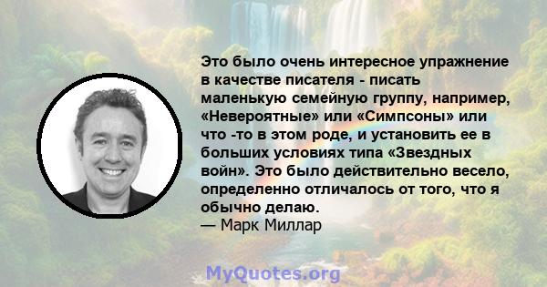 Это было очень интересное упражнение в качестве писателя - писать маленькую семейную группу, например, «Невероятные» или «Симпсоны» или что -то в этом роде, и установить ее в больших условиях типа «Звездных войн». Это