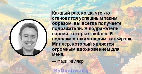 Каждый раз, когда что -то становится успешным таким образом, вы всегда получаете подражатели. Я подражатель парней, которых люблю. Я подражаю таким людям, как Фрэнк Миллер, который является огромным вдохновением для