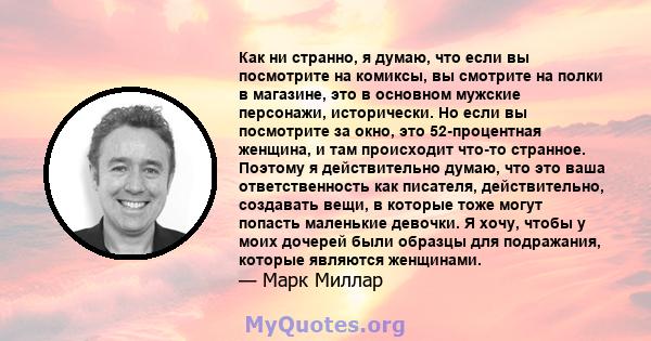 Как ни странно, я думаю, что если вы посмотрите на комиксы, вы смотрите на полки в магазине, это в основном мужские персонажи, исторически. Но если вы посмотрите за окно, это 52-процентная женщина, и там происходит