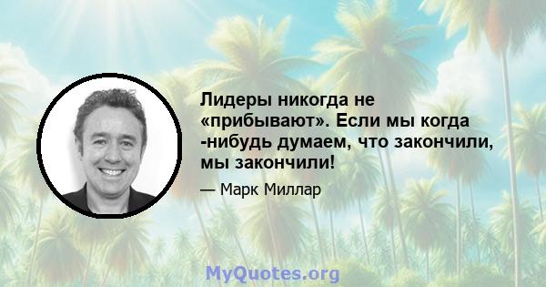 Лидеры никогда не «прибывают». Если мы когда -нибудь думаем, что закончили, мы закончили!