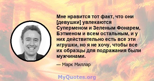 Мне нравится тот факт, что они [девушки] увлекаются Суперменом и Зеленым Фонарем, Бэтменом и всем остальным, и у них действительно есть все эти игрушки, но я не хочу, чтобы все их образцы для подражания были мужчинами.