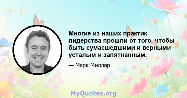 Многие из наших практик лидерства прошли от того, чтобы быть сумасшедшими и верными усталым и запятнанным.