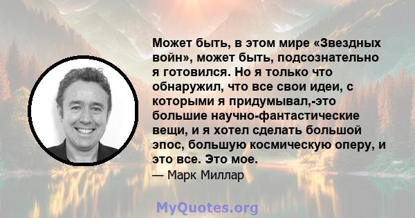 Может быть, в этом мире «Звездных войн», может быть, подсознательно я готовился. Но я только что обнаружил, что все свои идеи, с которыми я придумывал,-это большие научно-фантастические вещи, и я хотел сделать большой