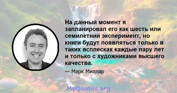 На данный момент я запланировал его как шесть или семилетний эксперимент, но книги будут появляться только в таких всплесках каждые пару лет и только с художниками высшего качества.