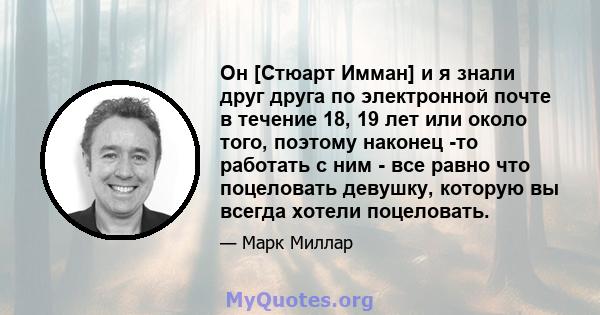 Он [Стюарт Имман] и я знали друг друга по электронной почте в течение 18, 19 лет или около того, поэтому наконец -то работать с ним - все равно что поцеловать девушку, которую вы всегда хотели поцеловать.