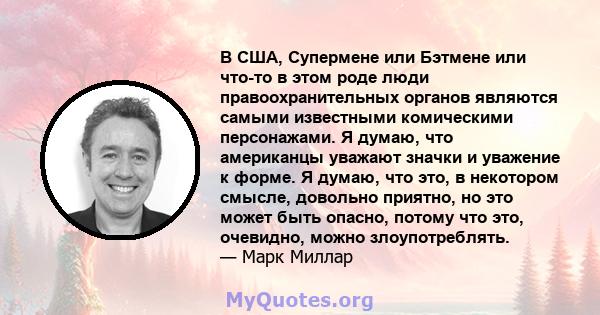 В США, Супермене или Бэтмене или что-то в этом роде люди правоохранительных органов являются самыми известными комическими персонажами. Я думаю, что американцы уважают значки и уважение к форме. Я думаю, что это, в