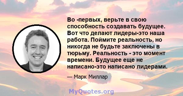 Во -первых, верьте в свою способность создавать будущее. Вот что делают лидеры-это наша работа. Поймите реальность, но никогда не будьте заключены в тюрьму. Реальность - это момент времени. Будущее еще не написано-это