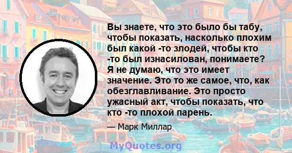 Вы знаете, что это было бы табу, чтобы показать, насколько плохим был какой -то злодей, чтобы кто -то был изнасилован, понимаете? Я не думаю, что это имеет значение. Это то же самое, что, как обезглавливание. Это просто 