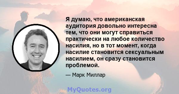 Я думаю, что американская аудитория довольно интересна тем, что они могут справиться практически на любое количество насилия, но в тот момент, когда насилие становится сексуальным насилием, он сразу становится проблемой.