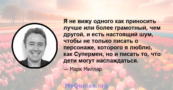 Я не вижу одного как приносить лучше или более грамотный, чем другой, и есть настоящий шум, чтобы не только писать о персонаже, которого я люблю, как Супермен, но и писать то, что дети могут наслаждаться.