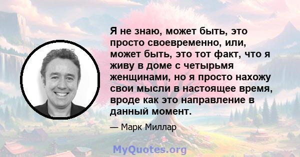 Я не знаю, может быть, это просто своевременно, или, может быть, это тот факт, что я живу в доме с четырьмя женщинами, но я просто нахожу свои мысли в настоящее время, вроде как это направление в данный момент.