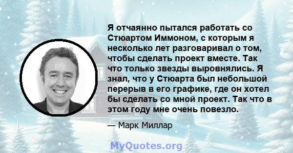 Я отчаянно пытался работать со Стюартом Иммоном, с которым я несколько лет разговаривал о том, чтобы сделать проект вместе. Так что только звезды выровнялись. Я знал, что у Стюарта был небольшой перерыв в его графике,