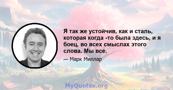 Я так же устойчив, как и сталь, которая когда -то была здесь, и я боец, во всех смыслах этого слова. Мы все.