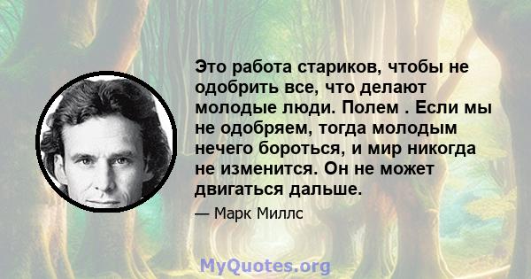 Это работа стариков, чтобы не одобрить все, что делают молодые люди. Полем . Если мы не одобряем, тогда молодым нечего бороться, и мир никогда не изменится. Он не может двигаться дальше.