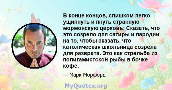 В конце концов, слишком легко ущипнуть и пнуть странную мормонскую церковь; Сказать, что это созрело для сатиры и пародии на то, чтобы сказать, что католическая школьница созрела для разврата. Это как стрельба из