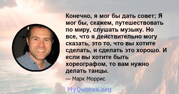 Конечно, я мог бы дать совет; Я мог бы, скажем, путешествовать по миру, слушать музыку. Но все, что я действительно могу сказать, это то, что вы хотите сделать, и сделать это хорошо. И если вы хотите быть хореографом,