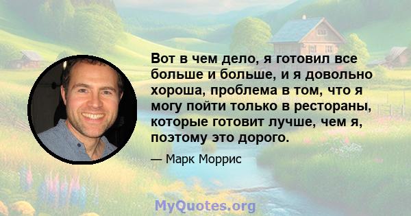 Вот в чем дело, я готовил все больше и больше, и я довольно хороша, проблема в том, что я могу пойти только в рестораны, которые готовит лучше, чем я, поэтому это дорого.