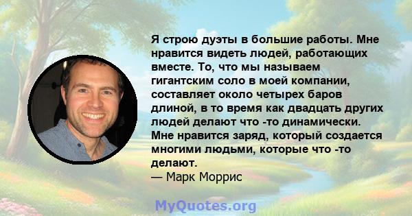 Я строю дуэты в большие работы. Мне нравится видеть людей, работающих вместе. То, что мы называем гигантским соло в моей компании, составляет около четырех баров длиной, в то время как двадцать других людей делают что