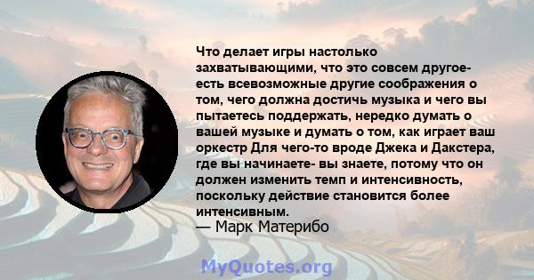 Что делает игры настолько захватывающими, что это совсем другое- есть всевозможные другие соображения о том, чего должна достичь музыка и чего вы пытаетесь поддержать, нередко думать о вашей музыке и думать о том, как