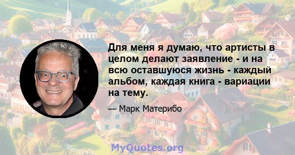 Для меня я думаю, что артисты в целом делают заявление - и на всю оставшуюся жизнь - каждый альбом, каждая книга - вариации на тему.