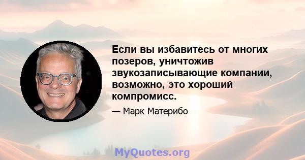 Если вы избавитесь от многих позеров, уничтожив звукозаписывающие компании, возможно, это хороший компромисс.