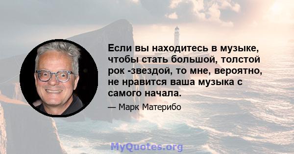 Если вы находитесь в музыке, чтобы стать большой, толстой рок -звездой, то мне, вероятно, не нравится ваша музыка с самого начала.