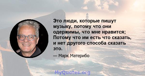 Это люди, которые пишут музыку, потому что они одержимы, что мне нравится; Потому что им есть что сказать, и нет другого способа сказать это.