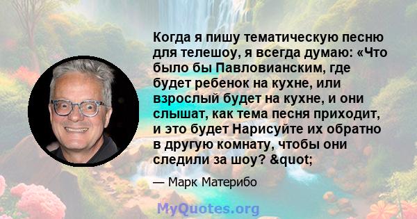 Когда я пишу тематическую песню для телешоу, я всегда думаю: «Что было бы Павловианским, где будет ребенок на кухне, или взрослый будет на кухне, и они слышат, как тема песня приходит, и это будет Нарисуйте их обратно в 