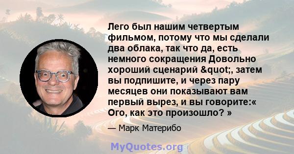 Лего был нашим четвертым фильмом, потому что мы сделали два облака, так что да, есть немного сокращения Довольно хороший сценарий ", затем вы подпишите, и через пару месяцев они показывают вам первый вырез, и вы