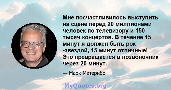 Мне посчастливилось выступить на сцене перед 20 миллионами человек по телевизору и 150 тысяч концертов. В течение 15 минут я должен быть рок -звездой, 15 минут отличные! Это превращается в позвоночник через 20 минут.