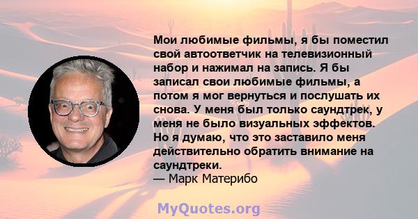 Мои любимые фильмы, я бы поместил свой автоответчик на телевизионный набор и нажимал на запись. Я бы записал свои любимые фильмы, а потом я мог вернуться и послушать их снова. У меня был только саундтрек, у меня не было 