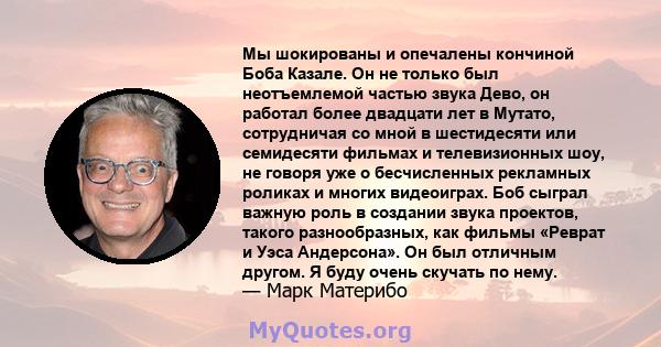 Мы шокированы и опечалены кончиной Боба Казале. Он не только был неотъемлемой частью звука Дево, он работал более двадцати лет в Мутато, сотрудничая со мной в шестидесяти или семидесяти фильмах и телевизионных шоу, не