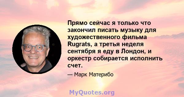 Прямо сейчас я только что закончил писать музыку для художественного фильма Rugrats, а третья неделя сентября я еду в Лондон, и оркестр собирается исполнить счет.