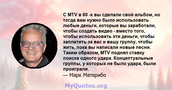 С MTV в 80 -х вы сделали свой альбом, но тогда вам нужно было использовать любые деньги, которые вы заработали, чтобы создать видео - вместо того, чтобы использовать эти деньги, чтобы заплатить за вас и вашу группу,