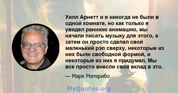 Уилл Арнетт и я никогда не были в одной комнате, но как только я увидел раннюю анимацию, мы начали писать музыку для этого, а затем он просто сделал свой маленький рэп сверху, некоторые из них были свободной формой, и