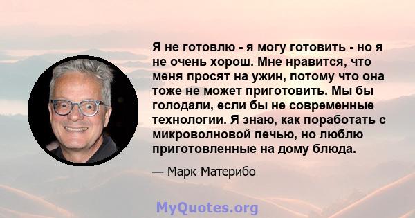 Я не готовлю - я могу готовить - но я не очень хорош. Мне нравится, что меня просят на ужин, потому что она тоже не может приготовить. Мы бы голодали, если бы не современные технологии. Я знаю, как поработать с