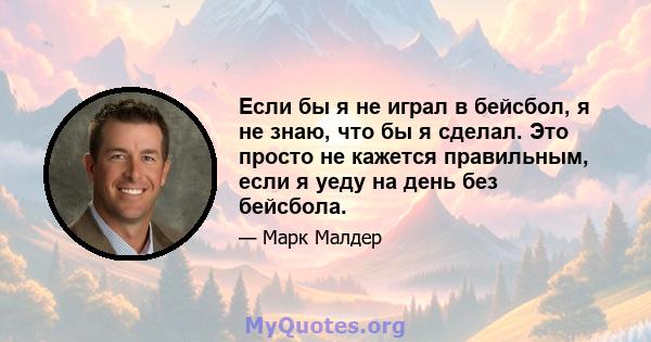 Если бы я не играл в бейсбол, я не знаю, что бы я сделал. Это просто не кажется правильным, если я уеду на день без бейсбола.