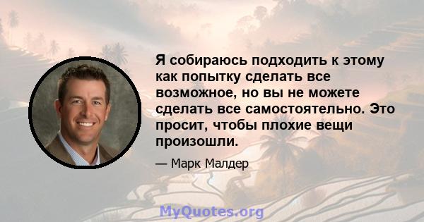 Я собираюсь подходить к этому как попытку сделать все возможное, но вы не можете сделать все самостоятельно. Это просит, чтобы плохие вещи произошли.