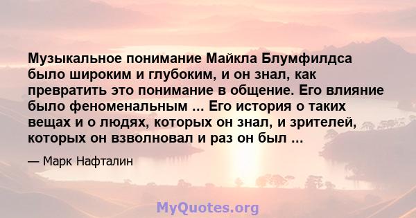 Музыкальное понимание Майкла Блумфилдса было широким и глубоким, и он знал, как превратить это понимание в общение. Его влияние было феноменальным ... Его история о таких вещах и о людях, которых он знал, и зрителей,