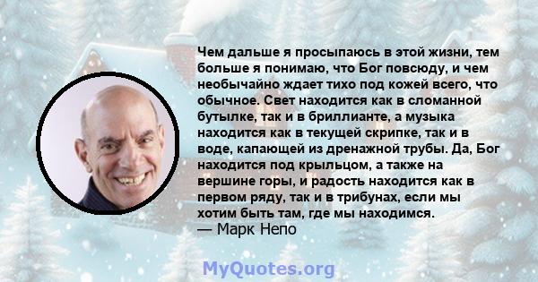 Чем дальше я просыпаюсь в этой жизни, тем больше я понимаю, что Бог повсюду, и чем необычайно ждает тихо под кожей всего, что обычное. Свет находится как в сломанной бутылке, так и в бриллианте, а музыка находится как в 