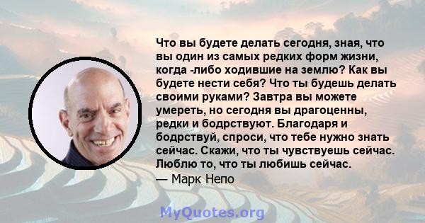 Что вы будете делать сегодня, зная, что вы один из самых редких форм жизни, когда -либо ходившие на землю? Как вы будете нести себя? Что ты будешь делать своими руками? Завтра вы можете умереть, но сегодня вы