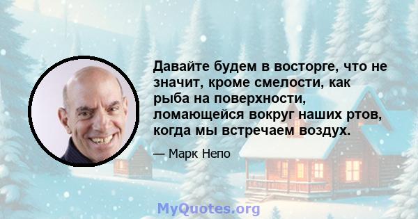 Давайте будем в восторге, что не значит, кроме смелости, как рыба на поверхности, ломающейся вокруг наших ртов, когда мы встречаем воздух.