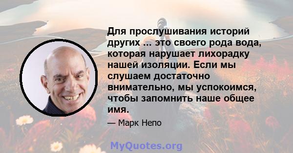 Для прослушивания историй других ... это своего рода вода, которая нарушает лихорадку нашей изоляции. Если мы слушаем достаточно внимательно, мы успокоимся, чтобы запомнить наше общее имя.