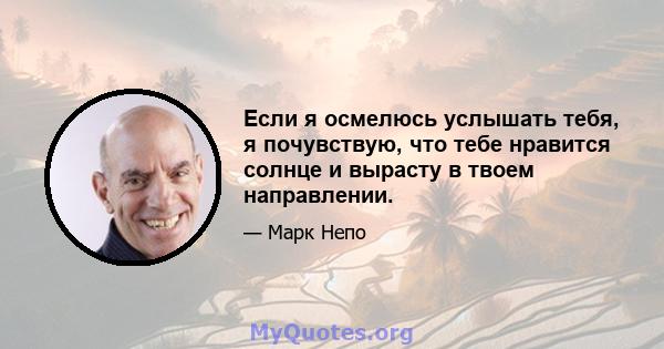 Если я осмелюсь услышать тебя, я почувствую, что тебе нравится солнце и вырасту в твоем направлении.